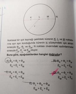 3.
K
A) K = ₁ = M
EK = EL = EM
M
Noktasal bir ışık kaynağı şekildeki kürenin K, L ve M noktala-
rına ayrı ayrı konduğunda kürenin iç yüzeyindeki ışık akıları
sırasıyla ve M N noktası civarındaki aydınlanmalar
sırasıyla E, E ve EM oluyor.
e) K = L = M
EK > EL=EM
LANGEN
Buna göre, aşağıdakilerden hangisi doğrudur?
N
E) 0₁ > OK = M
EM> EL > EK
B) >> M
EK > ELEM
_D) K = L = PM
EM> EL > EK