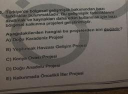 5. Türkiye'de bölgesel gelişmişlik bakımından bazı
farklılıklar bulunmaktadır. Bu gelişmişlik farklılıklarını
azaltmak ve kaynakları daha etkin kullanmak için bazı
bölgesel kalkınma projeleri geliştirilmiştir.
Aşağıdakilerden hangisi bu projelerden biri değildir?
A) Doğu Karadeniz Projesi
B) Yeşilırmak Havzası Gelişim Projesi
C) Konya Ovası Projesi
D) Doğu Anadolu Projesi
E) Kalkınmada Öncelikli İller Projesi