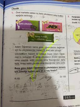 Olasılık
1. Önel markette satılan üç farklı çikolatanın satış fiyatları
aşağıda verilmiştir.
az
4. TL
Sütlü Çikolata
X
Jo
100
Önel Şekerleme
6 TL
Önel Çikolata
Antep Fıstıklı
5 TL
B) 103
A) 83
·15= dicti
1 (5)
20
3 +94 01
Fındıklı Çikolata
Önel Şekerleme
36-16 25
25 Adem Öğretmen karne günü öğrencilerine dağıtmak
Hiçin bu çikolatalardan toplam 20 adet satın almıştır.
20
Şekerleme
Çikolataların hepsini bir torbaya koyan Adem Öğret-
men'in torbadan ilk aldığı çikolatanın fındıklı çikolata
olma olasılığı, sütlü çikolata olma Olasılığından daha
fazla, Antep fıstıklı çikolata olma olasılığından daha azdır.
Buna göre Adem Öğretmen'in çikolataların tamamı
için ödediği toplam para en az kaç liradır?
C) 112
20.299
ECOCAC
= 20 fazla
2. Aşağıdaki
lerdeki öğ
Grafik: KL
ola
D) 120
S
20
(5)
135°
Voleybo
öğrenci
Buna g
len bir
renci c
365 GÜN
Ularing göre dağılımı verilm