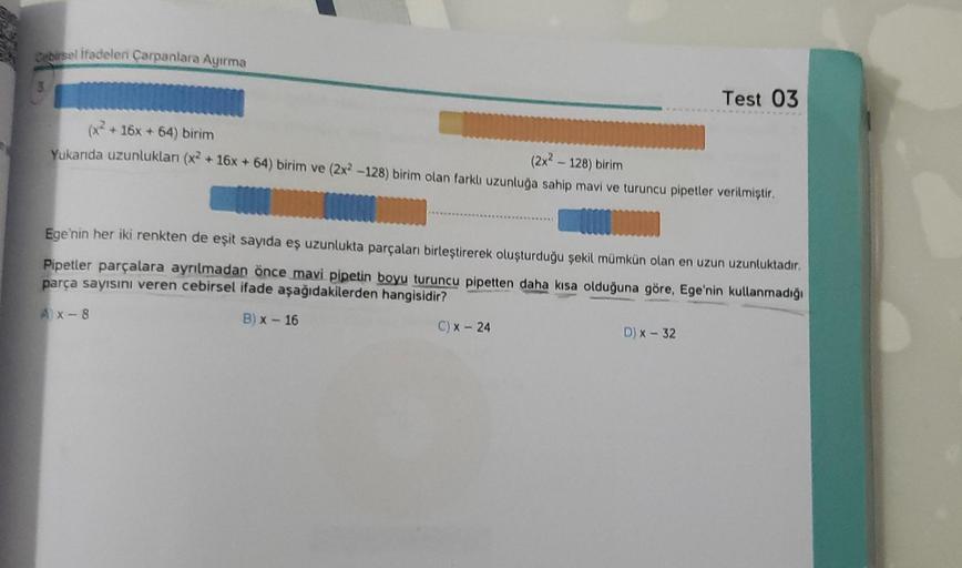 Cebirsel ifadeleri Çarpanlara Ayırma
+ 16x + 64) birim
(2x² - 128) birim
Yukarıda uzunlukları (x2 + 16x + 64) birim ve (2x2 -128) birim olan farklı uzunluğa sahip mavi ve turuncu pipetler verilmiştir.
Test 03
Ege'nin her iki renkten de eşit sayıda eş uzunl