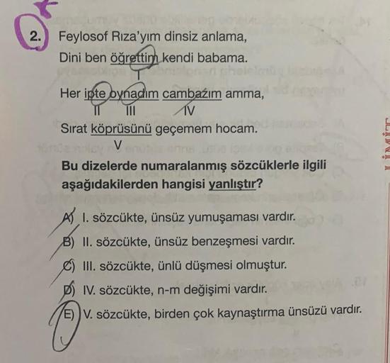 2. Feylosof Rıza'yım dinsiz anlama,
Dini ben öğrettim kendi babama.
Her ipte oynadım cambazım amma,
III AV
Sırat köprüsünü geçemem hocam.
V
Bu dizelerde numaralanmış sözcüklerle ilgili
aşağıdakilerden hangisi yanlıştır?
A) 1. sözcükte, ünsüz yumuşaması var