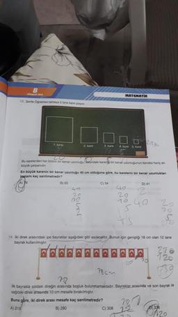 B
Kitaph tr
13. Şerife Öğretmen tahtaya 5 tane kare çiziyor
1, kare
B) 65
2. kare
20
Ondal
Bu karelerden her birinin bir kenar uzunluğu, sotundaki karen bir kenar uzunluğunun kendisi hariç en
büyük çarpanıdır.
40
20
En büyük karenin bir kenar uzunluğu 40 cm olduğuna göre, bu karelerin bir kenar uzunlukları
toplamı kaç santimetredir?
76
ne
3. kare 4. kare 5. kare
MATEMATIK
C) 54
78cm
D) 41
40
29
16,40
5
2
14. İki direk arasındaki ipe bayraklar aşağıdaki gibi asılacaktır. Bunun için genişliği 18 cm olan 12 tane
bayrak kullanılmıştır.
6.6.6.0.6
6000
C) 308 2
70
N
22
ik bayrakla soldaki direğin arasında boşluk bulunmamaktadır. Bayraklar arasında ve son bayrak ile
sağdaki direk arasında 10 cm mesafe bırakılmıştır.
Buna göre, iki direk arası mesafe kaç santimetredir?
A) 216
B) 280
0336
120