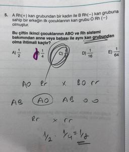 5. A Rh(+) kan grubundan bir kadın ile B Rh(-) kan grubuna
sahip bir erkeğin ilk çocuklarının kan grubu O Rh (-)
olmuştur.
Bu çiftin ikinci çocuklarının ABO ve Rh sistemi
bakımından anne veya babası ile aynı kan grubundan
olma ihtimali kaçtır?
A)=1/12
AO
AB
Rr
AO
Rr
11/2
x
AB
D)
1
16
BO rr
60
1/₁² 1/18
E)
64