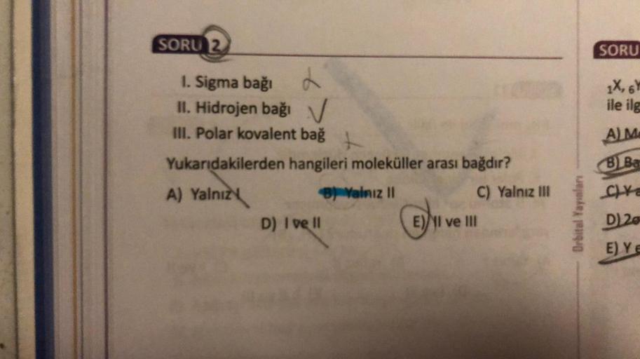 SORU 2
<>
1. Sigma bağı
II. Hidrojen bağı
III. Polar kovalent bağ
t
Yukarıdakilerden hangileri moleküller arası bağdır?
A) Yalnız
B) Yalnız II
D) I ve ll
E) I ve III
C) Yalnız III
Orbital Yayınları
SORU
1X, 6Y
ile ilg
A) M
B) Ba
Ca
D) 20
E) Ye