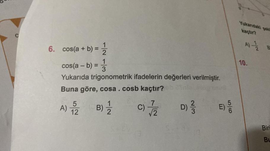 C
6. cos(a + b):
1
cos(a - b) = 1/3
Yukarıda trigonometrik ifadelerin değerleri verilmiştir.
Buna göre, cosa. cosb kaçtır?
A) 152
B) 1/1/2
C) 7/12
w/N
D) 2/3/2
56
E) 5/0
Yukandaki
kaçtır?
Jek
A) -—-1/22 B
10.
Biri
BL