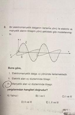 2.
Bir elektromanyetik dalganın ilerleme yönü ile elektrik ve
manyetik alanın titreşim yönü şekildeki gibi modellenmiş-
tir.
Z
100
E
Buna göre,
1. Elektromanyetik dalga +x yönünde ilerlemektedir.
II. Elektrik alan xy düzleminde titreşir.
III. Manyetik alan xz düzleminde titreşir.
yargılarından hangileri doğrudur?
A) Yalnız I
B) I ve II
D) II ve III
E) I, II ve III
X
C) I ve III