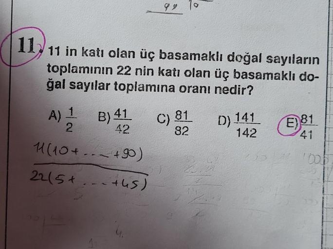 11₂ 11 in katı olan üç basamaklı doğal sayıların
toplamının 22 nin katı olan üç basamaklı do-
ğal sayılar toplamına oranı nedir?
A) 1
2
11 (10+ ~ +90)
22/5+.
+45)
99
B) 41
42
C)
81
82
D) 141
142
1944
E) 81
41
1605