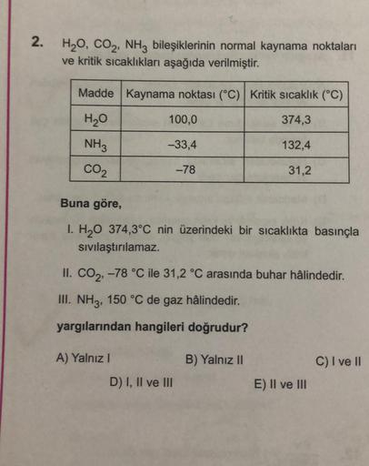 2.
H₂O, CO₂, NH3 bileşiklerinin normal kaynama noktaları
ve kritik sıcaklıkları aşağıda verilmiştir.
Madde Kaynama noktası (°C) Kritik sıcaklık (°C)
374,3
H₂O
NH3
132,4
CO₂
31,2
100,0
-33,4
-78
Buna göre,
1. H₂O 374,3°C nin üzerindeki bir sıcaklıkta basınç