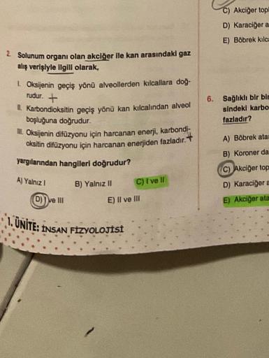 2. Solunum organı olan akciğer ile kan arasındaki gaz
alış verişiyle ilgili olarak,
1. Oksijenin geçiş yönü alveollerden kılcallara doğ-
rudur. +
Il. Karbondioksitin geçiş yönü kan kılcalından alveol
boşluğuna doğrudur.
III. Oksijenin difüzyonu için harcan