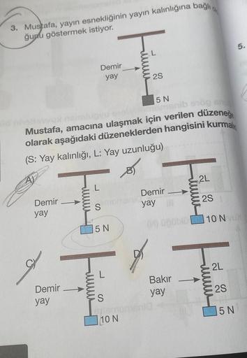 3. Mustafa, yayın esnekliğinin yayın kalınlığına bağlı,
ğunu göstermek istiyor.
Demir
yay
Demir
yay
5 N
levvu
manib erög eru
Mustafa, amacına ulaşmak için verilen düzeneğ
olarak aşağıdaki düzeneklerden hangisini kurmal
(S: Yay kalınlığı, L: Yay uzunluğu)
D