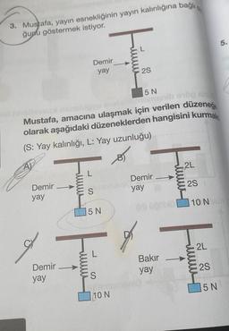 3. Mustafa, yayın esnekliğinin yayın kalınlığına bağlı,
ğunu göstermek istiyor.
Demir
yay
Demir
yay
5 N
levvu
manib erög eru
Mustafa, amacına ulaşmak için verilen düzeneğ
olarak aşağıdaki düzeneklerden hangisini kurmal
(S: Yay kalınlığı, L: Yay uzunluğu)
Demir
yay
S
5 N
2S
S
exter
10 N
Demir
yay
Bakır
yay
2L
2S
10 NX
mmmm
2L
2S
5.
5 N