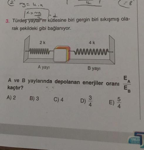2
mg = k.x
|x=ma
d
3. Türdeş yaylarm kütlesine biri gergin biri sıkışmış ola-
rak şekildeki gibi bağlanıyor.
2k
A yayı
B) 3
IL
C) 4
4 k
wwwwwwwww
A ve B yaylarında depolanan enerjiler oranı
kaçtır?
A) 2
B yayı
D)
3
4
E)
5
= 8
4
E
A
E
TUMLER
16201