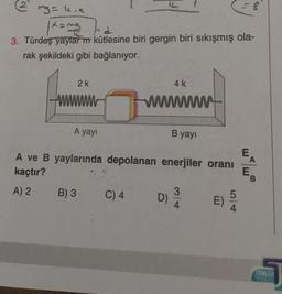 2
mg = k.x
|x=ma
d
3. Türdeş yaylarm kütlesine biri gergin biri sıkışmış ola-
rak şekildeki gibi bağlanıyor.
2k
A yayı
B) 3
IL
C) 4
4 k
wwwwwwwww
A ve B yaylarında depolanan enerjiler oranı
kaçtır?
A) 2
B yayı
D)
3
4
E)
5
= 8
4
E
A
E
TUMLER
16201