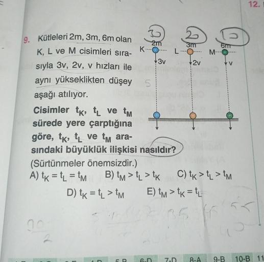 9. Kütleleri 2m, 3m, 6m olan
K, L ve M cisimleri sıra-
sıyla 3v, 2v, v hızları ile
aynı yükseklikten düşey
aşağı atılıyor.
Cisimler tk, tL ve tm
sürede yere çarptığına
K
2m
5
3v
göre, tk, t ve tm ara-
sındaki büyüklük ilişkisi nasıldır?
(Sürtünmeler önemsi
