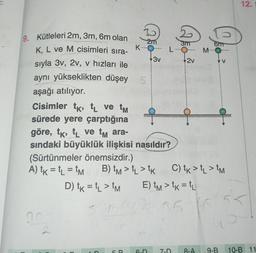 9. Kütleleri 2m, 3m, 6m olan
K, L ve M cisimleri sıra-
sıyla 3v, 2v, v hızları ile
aynı yükseklikten düşey
aşağı atılıyor.
Cisimler tk, tL ve tm
sürede yere çarptığına
K
2m
5
3v
göre, tk, t ve tm ara-
sındaki büyüklük ilişkisi nasıldır?
(Sürtünmeler önemsizdir.)
A) tk = t₁ = tM B) tm > TL > TK
D) tk = tL > tm
3m
LO
6-D
2v
E) tm > tK = tL
7-D
M
0
6m
V
C) tk > L > TM
2.35
35 16 55
12.
8-A 9-B 10-B 11