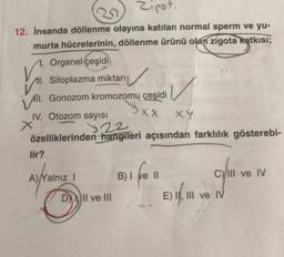 Zipot,
12. İnsanda döllenme olayına katılan normal sperm ve yu-
murta hücrelerinin, döllenme ürünü olan zigota katkısı;
1. Organel çeşidi
11. Sitoplazma miktarı
Vill. Gonozom kromozomu çeşidi
9xx
IV. Otozom sayısı
122
özelliklerinden hangileri açısından farklılık gösterebi-
lir?
A) Yalnız I
DII ve III
B) I
XY
e 11
C) III ve IV
E) II, III ve IV
E) 1,111