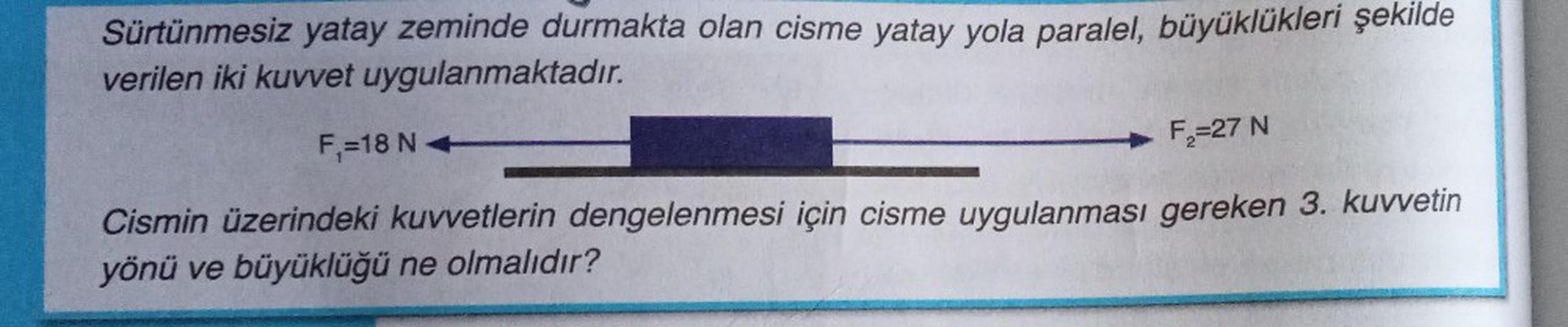 Sürtünmesiz yatay zeminde durmakta olan cisme yatay yola paralel, büyüklükleri şekilde
verilen iki kuvvet uygulanmaktadır.
F₁=18 NA
F₂=27 N
Cismin üzerindeki kuvvetlerin dengelenmesi için cisme uygulanması gereken 3. kuvvetin
yönü ve büyüklüğü ne olmalıdır