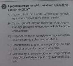 3 Aşağıdakilerden hangisi makalenin özelliklerin-
den biri değildir?
A) Yazarın, belli bir alanda uzman olup konuyla
ilgili yeterli bilgiye sahip olması gerekir.
B) Yazar, güncel olaylar hakkında doğruluğuna
inandığı görüşleri okuyucusuna kabul ettirme
çabasındadır.
C) Düşünce ve tezler, belgelerle ortaya konularak
kesin bir sonuca ulaşmak hedeflenir.
D) Derinlemesine araştırmaların yapıldığı, bir plan
doğrultusunda oluşturulan metinlerdir.
E) Bilgilendirme amaçlandığından düşüncelerin
açık bir dille ifade edilip söz oyunlarından kaçı-
nılır.
