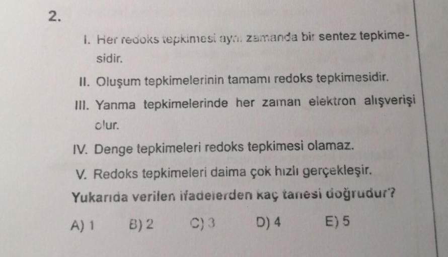 2.
1. Her redoks tepkimesi ayni zamanda bir sentez tepkime-
sidir.
II. Oluşum tepkimelerinin tamamı redoks tepkimesidir.
III. Yanma tepkimelerinde her zaman elektron alışverişi
olur.
IV. Denge tepkimeleri redoks tepkimesi olamaz.
V. Redoks tepkimeleri daim