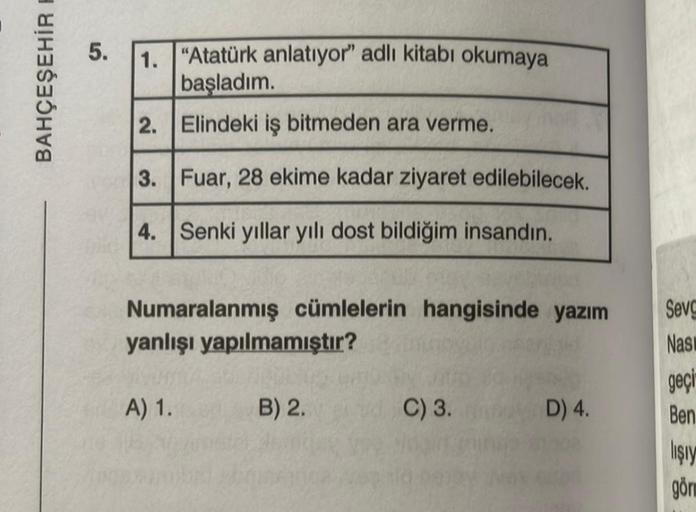 BAHÇEŞEHİR F
5. 1. "Atatürk anlatıyor" adlı kitabı okumaya
başladım.
2. Elindeki iş bitmeden ara verme.
3. Fuar, 28 ekime kadar ziyaret edilebilecek.
4. Senki yıllar yılı dost bildiğim insandın.
Numaralanmış cümlelerin hangisinde yazım
yanlışı yapılmamıştı