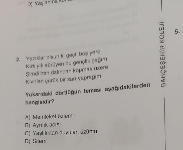 D) Yaşlanma
2. Yazıklar olsun ki geçti boş yere
Kırk yılı sürüyen bu gençlik çağım
Şimdi ben dalından kopmak üzere
Kıvrılan çürük bir sarı yaprağım
Yukarıdaki dörtlüğün teması aşağıdakilerden
hangisidir?
A) Memleket özlemi
B) Ayrılık acısI
C) Yaşlılıktan d