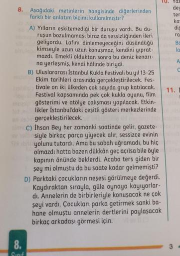 8. Aşağıdaki metinlerin hangisinde diğerlerinden
farklı bir anlatım biçimi kullanılmıştır?
A) Yılların eskitemediği bir duruşu vardı. Bu du-
ruşun bozulmaması biraz da sessizliğinden ileri
ve geliyordu. Lafını dinlemeyeceğini düşündüğü
kimseyle uzun uzun k