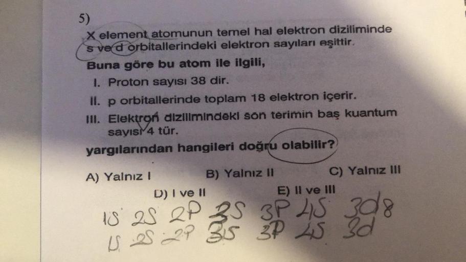 5)
X element atomunun temel hal elektron diziliminde
sve d orbitallerindeki elektron sayıları eşittir.
Buna göre bu atom ile ilgili,
I. Proton sayısı 38 dir.
II. p orbitallerinde toplam 18 elektron içerir.
III. Elektroń dizilimindeki son terimin baş kuantu