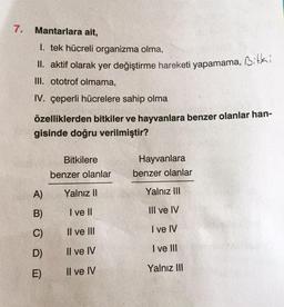 7.
Mantarlara ait,
1. tek hücreli organizma olma,
II. aktif olarak yer değiştirme hareketi yapamama, Bitki
III. ototrof olmama,
IV. çeperli hücrelere sahip olma
özelliklerden bitkiler ve hayvanlara benzer olanlar han-
gisinde doğru verilmiştir?
A)
B)
C)
D)
E)
Bitkilere
benzer olanlar
Yalnız II
I ve Il
Il ve III
Il ve IV
Il ve IV
Hayvanlara
benzer olanlar
Yalnız III
III ve IV
I ve IV
I ve III
Yalnız III