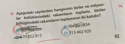 10. Aşağıdaki sayılardan hangisinin birler ve milyon-
lar bölüklerindeki rakamların toplamı, binler
bölüğündeki rakamların toplamının iki katıdır?
AT986
7986
564 304
670 852 915
B)704901834
D) 513 462 920
14.
92