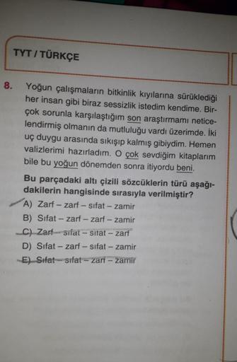 8.
TYT / TÜRKÇE
Yoğun çalışmaların bitkinlik kıyılarına sürüklediği
her insan gibi biraz sessizlik istedim kendime. Bir-
çok sorunla karşılaştığım son araştırmamı netice-
lendirmiş olmanın da mutluluğu vardı üzerimde. İki
uç duygu arasında sıkışıp kalmış g