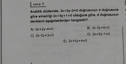 soru 3
Analitik düzlemde, 2x+5y-3=0 doğrusunun d doğrusuna
göre simetriği 2x+5y+1=0 olduğuna göre, d doğrusunun
denklemi aşağıdakilerden hangisidir?
A) 5x+2y-4=0
C) 2x-5y+3=0
B) 2x-5y+6=0
D) 2x+5y-1=0
E) 2x+5y+4=0