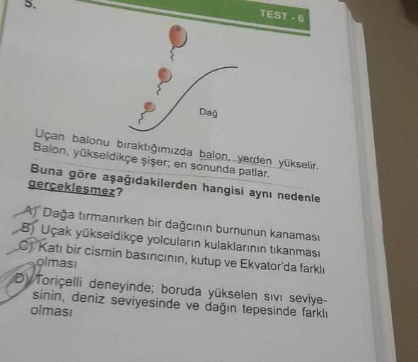 Dağ
TEST-6
Uçan balonu bıraktığımızda balon, yerden yükselir.
Balon, yükseldikçe şişer; en sonunda patlar.
Buna göre aşağıdakilerden hangisi aynı nedenle
gerçekleşmez?
A) Dağa tırmanırken bir dağcının burnunun kanaması
B) Uçak yükseldikçe yolcuların kulakl