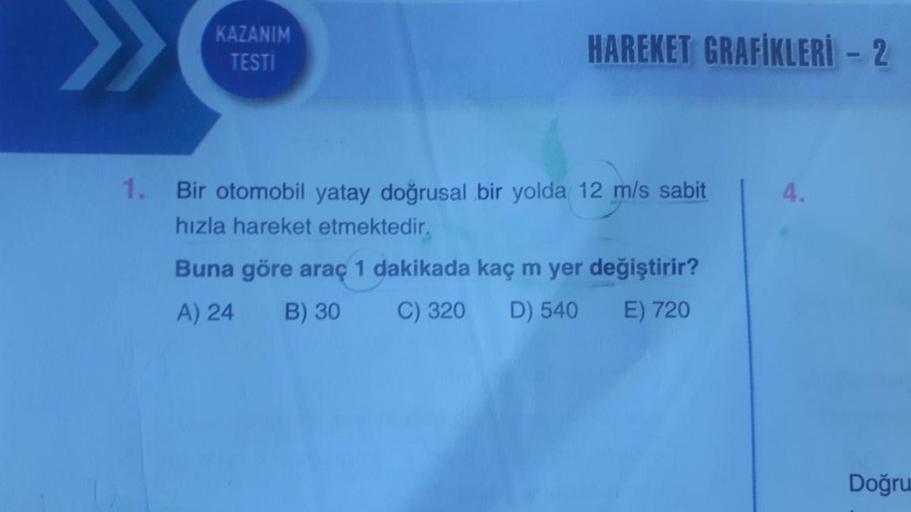 >>>
KAZANIM
TESTİ
HAREKET GRAFIKLERİ - 2
1. Bir otomobil yatay doğrusal bir yolda 12 m/s sabit
hızla hareket etmektedir.
Buna göre araç 1 dakikada kaç m yer değiştirir?
A) 24
B) 30
C) 320 D) 540 E) 720
4.
Doğru