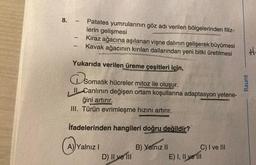 8.
-
-
-
Patates yumrularının göz adı verilen bölgelerinden filiz-
lerin gelişmesi
Kiraz ağacına aşılanan vişne dalının gelişerek büyümesi
Kavak ağacının kırılan dallarından yeni bitki üretilmesi
Yukarıda verilen üreme çeşitleri için,
Dsom
Somatik hücreler mitoz ile oluşur.
II Canlının değişen ortam koşullarına adaptasyon yetene-
ğini artırır.
III. Türün evrimleşme hızını artırır.
İfadelerinden hangileri doğru değildir?
B) Yalnız II
A) Yalnız I
D) II ve III
C) I ve III
E) I, II ve III
Raunt
#₁