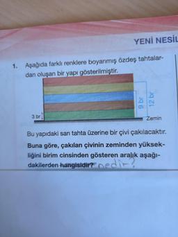 1. Aşağıda farklı renklere boyanmış
dan oluşan bir yapı gösterilmiştir.
3 br
YENİ NESİL
tahtalar-
özdeş
9 br
12 br
Zemin
Bu yapıdaki sarı tahta üzerine bir çivi çakılacaktır.
Buna göre, çakılan çivinin zeminden yüksek-
liğini birim cinsinden gösteren aralık aşağı-
dakilerden hangisidir? nedir?