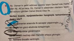 9.
0
Hz. Osman'ın şehit edilmesi üzerine İslam Devleti'nde Halife
olan Hz. Ali'ye karşı, Hz. Osman'ın ailesinden olanların tepki-
leri sonucu görülen Cemel (Deve) Olayı ile,
****‒‒‒‒‒‒‒‒
Verilen boşluk, aşağıdakilerden hangisiyle tamamlanırsa
doğru olur?
inf
Müslümanlar arasında ilk savaşlar yaşanmıştır.
B) Halife'nin gücü etrafında birleşilmiştir.
-C) styest ayrılıklar görülmüştür.
D) ilk itikadi mezhep olan Haricilik ortaya çıkmıştır.
E) fetihlere öncelik verilmiştir.
92111