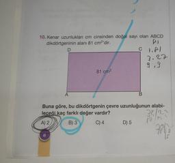 10. Kenar uzunlukları cm cinsinden doğal sayı olan ABCD
dikdörtgeninin alanı 81 cm²'dir.
PI
© 1.81
D
A
81 cm²
B
D) 5
3.22
9.9
Buna göre, bu dikdörtgenin çevre uzunluğunun alabi-
leceği kaç farklı değer vardır?
32/2²
A) 2,
B) 3
C) 4
13/1