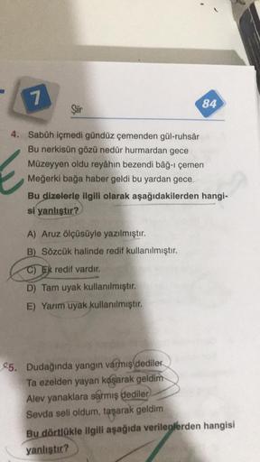 7
4. Sabûh içmedi gündüz çemenden gül-ruhsâr
Bu nerkisün gözü nedür hurmardan gece
Müzeyyen oldu reyâhın bezendi bâğ-ı çemen
Meğerki bağa haber geldi bu yardan gece
Siir
84
Bu dizelerle ilgili olarak aşağıdakilerden hangi-
si yanlıştır?
A) Aruz ölçüsüyle y