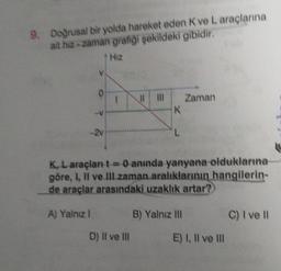 9. Doğrusal bir yolda hareket eden K ve L araçlarına
ait hiz-zaman grafiği şekildeki gibidir.
Hiz
V
A) Yalnız I
O
7 7
K
K, L araçları t = 0 anında yanyana olduklarına
göre, I, II ve III zaman aralıklarının hangilerin-
de araçlar arasındaki uzaklık artar?
D) II ve III
Zaman
B) Yalnız III
E) I, II ve III
C) I ve Il