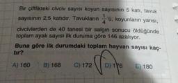 Bir çiftlikteki civciv sayısı koyun sayısının 5 katı, tavuk
sayısının 2,5 katıdır. Tavukların ü, koyunların yarısı,
civcivlerden de 40 tanesi bir salgın sonucu öldüğünde
toplam ayak sayısı ilk duruma göre 146 azalıyor.
Buna göre ilk durumdaki toplam hayvan sayısı kaç-
tır?
A) 160 B) 168 C) 172
Vos
D) 176
E) 180