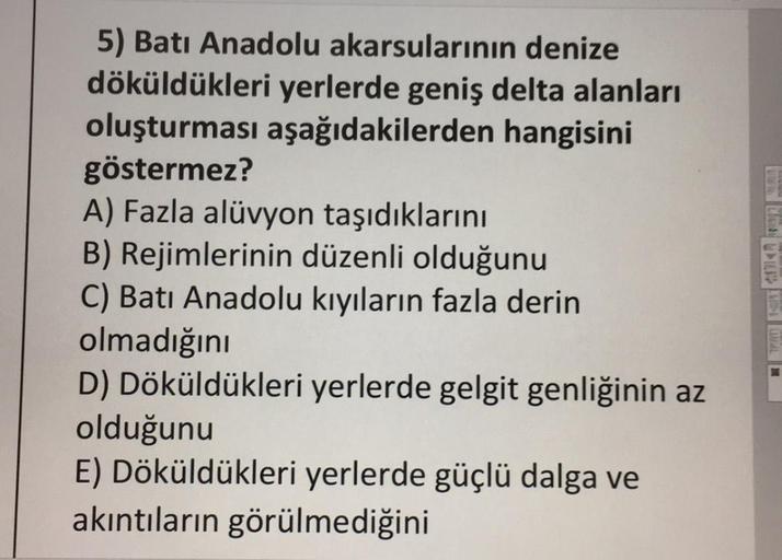 5) Batı Anadolu akarsularının denize
döküldükleri yerlerde geniş delta alanları
oluşturması aşağıdakilerden
hangisini
göstermez?
A) Fazla alüvyon taşıdıklarını
B) Rejimlerinin düzenli olduğunu
C) Batı Anadolu kıyıların fazla derin
olmadığını
D) Döküldükler