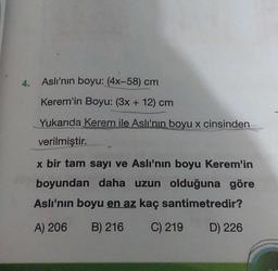 4.
Aslı'nın boyu: (4x-58) cm
Kerem'in Boyu: (3x + 12) cm
Yukarıda Kerem ile Aslı'nın boyu x cinsinden
verilmiştir.
x bir tam sayı ve Aslı'nın boyu Kerem'in
boyundan daha uzun olduğuna göre
Aslı'nın boyu en az kaç santimetredir?
A) 206 B) 216 C) 219
D) 226