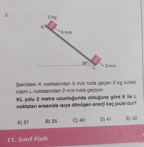 3.
K
A) 21
2 kg
5 m/s
B) 25
11. Sınıf Fizik
30°
Şekildeki K noktasından 5 m/s hızla geçen 2 kg kütleli
cisim L noktasından 2 m/s hızla geçiyor.
L
KL yolu 2 metre uzunluğunda olduğuna göre K ile L
noktaları arasında ısıya dönüşen enerji kaç joule'dur?
2 m/s