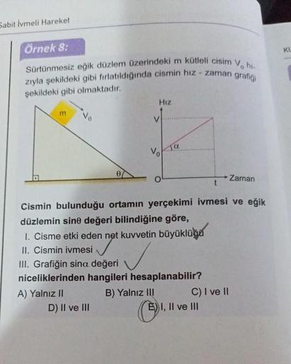 Sabit İvmeli Hareket
Örnek 8:
Sürtünmesiz eğik düzlem üzerindeki m kütleli cisim Vo hi-
zıyla şekildeki gibi fırlatıldığında cismin hız zaman grafiği
şekildeki gibi olmaktadır.
m
Hiz
A) Yalnız II
V Ja
Cismin bulunduğu ortamın yerçekimi ivmesi ve eğik
düzle