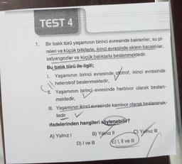 TEST 4
Bir balık türü yaşamının birinci evresinde bakteriler, su pi-
releri ve küçük bitkilerle, ikinci evresinde eklem bacaklılar,
salyangozlar ve küçük balıklarla beslenmektedir.
Bu balık türü ile ilgili;
1. Yaşamının birinci evresinde, ototrof, ikinci evresinde
heterotrof beslenmektedir,
11. Yaşamının birinci evresinde herbivor olarak beslen-
mektedir,
III. Yaşamının ikinci evresinde karnivor olarak beslenmek-
tedir
ifadelerinden hangileri söylenebilir?
A) Yalnız I
B) Yalnız II
D) I ve III
C) Yalnız III
É) I, II ve III