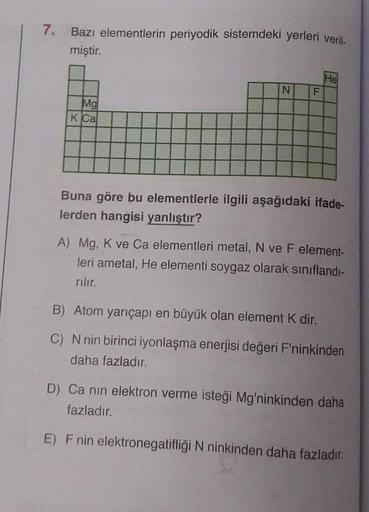 7. Bazı elementlerin periyodik sistemdeki yerleri veril-
miştir.
Mg
K Ca
N
F
LL
He
Buna göre bu elementlerle ilgili aşağıdaki ifade-
lerden hangisi yanlıştır?
A) Mg, K ve Ca elementleri metal, N ve F element-
leri ametal, He elementi soygaz olarak sınıflan