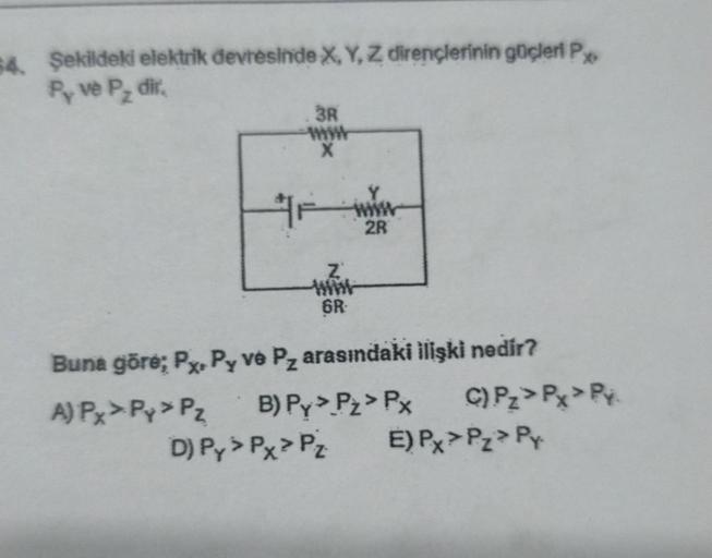 64. Şekildeki elektrik devresinde X, Y, Z dirençlerinin güçleri P
Py ve P₂ dir.
3R
X
Fwww
2R
Z
6R
Buna göre; Px. Py ve Pz arasındaki ilişki nedir?
A) Px > Py > Pz. B) Py > Pt > Px
D) Py > Px > Pz.
C) Pz > Px > Py
E) Px > Pz> Py