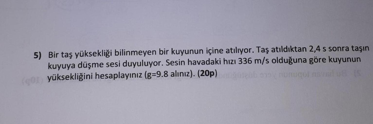 5) Bir taş yüksekliği bilinmeyen bir kuyunun içine atılıyor. Taş atıldıktan 2,4 s sonra taşın
kuyuya düşme sesi duyuluyor. Sesin havadaki hızı 336 m/s olduğuna göre kuyunun
yüksekliğini hesaplayınız (g-9.8 alınız). (20p)
Hebb any numugol nsvarl u8 (5