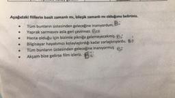 Aşağıdaki fiillerin basit zamanlı mı, bileşik zamanlı mı olduğunu belirtiniz.
Tüm bunların üstesinden geleceğine inanıyordum. B:
Yaprak sarmasını asla geri çevirmez. Ba
Hasta olduğu için bizimle pikniğe gelemeyecekmiş. Bi
Bilgisayar hayatımızı kolaylaştırdığı kadar zorlaştırıyordu.
Tüm bunların üstesinden geleceğine inanıyormuş
Akşam bize gelirse film izleriz. B
●