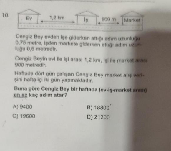 10.
Ev
1,2 km
900 m
Cengiz Bey evden işe giderken attığı adım uzunluğu
0,75 metre, işden markete giderken attığı adım uzun-
luğu 0,6 metredir.
Market
Cengiz Beyin evi ile işi arası 1,2 km, işi ile market arası
900 metredir.
A) 9400
C) 19600
Haftada dört gü